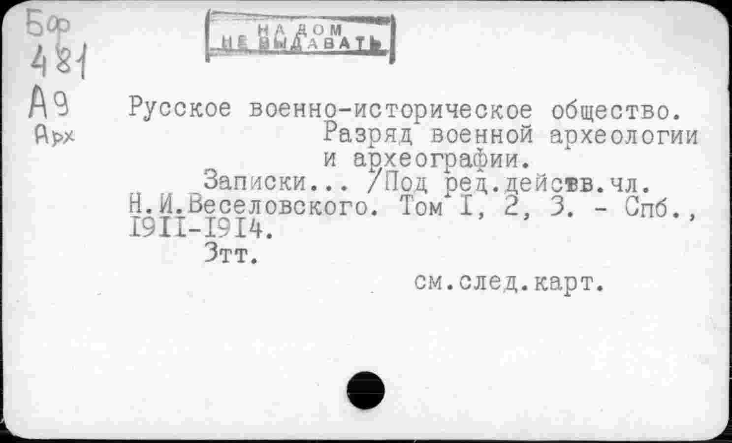 ﻿Русское военно-историческое общество.
Разряд военной археологии и археографии.
Записки... /Под ред.действ.чл.
Н.И.Веселовского. Том I, 2, 3. - Спб., I9II-I9I4.
Зтт.
см.след.карт.